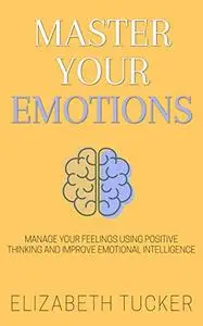 Master Your Emotions: Manage Your Feelings Using Positive Thinking And Improve Emotional Intelligence