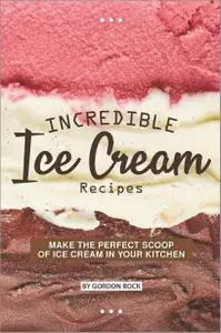 Incredible Ice Cream Recipes: Make the Perfect Scoop of Ice Cream in Your Kitchen