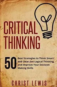 Critical Thinking: 50 Best Strategies to Think Smart and Clear,  Get Logical Thinking, and Improve  Your Decision Making Skills