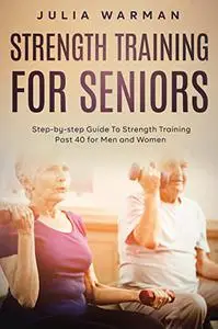 Strength Training for Seniors: Step-by-step Guide To Strength Training Past 40 for Men and Women