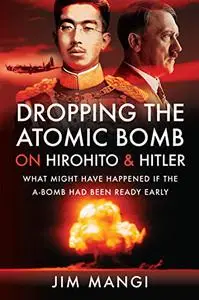 Dropping the Atomic Bomb on Hirohito and Hitler: What Might Have Happened if the A-Bomb Had Been Ready Early