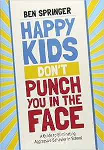 Happy Kids Don′t Punch You in the Face: A Guide to Eliminating Aggressive Behavior in School