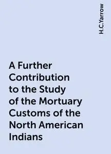«A Further Contribution to the Study of the Mortuary Customs of the North American Indians» by H.C.Yarrow
