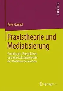Praxistheorie und Mediatisierung: Grundlagen, Perspektiven und eine Kulturgeschichte der Mobilkommunikation