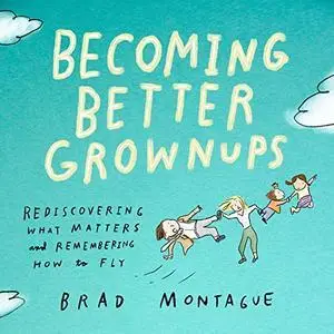 Becoming Better Grownups: Rediscovering What Matters and Remembering How to Fly