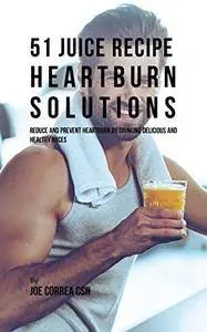 51 Juice Recipe Heartburn Solutions: Reduce and Prevent Heartburn by Drinking Delicious and Healthy Juices