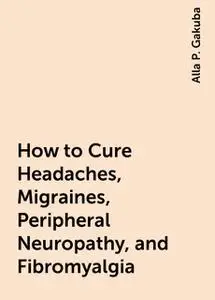 «How to Cure Headaches, Migraines, Peripheral Neuropathy, and Fibromyalgia» by Alla P. Gakuba