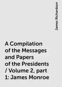 «A Compilation of the Messages and Papers of the Presidents / Volume 2, part 1: James Monroe» by James Richardson