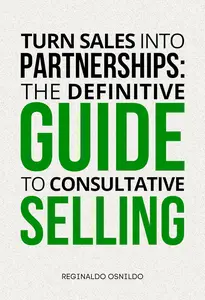 Turn Sales into Partnerships: The Definitive Guide to Consultative Selling