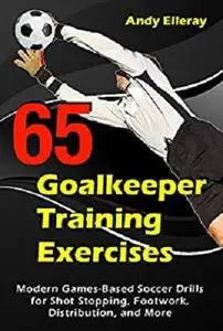 65 Goalkeeper Training Exercises: Modern Games-Based Soccer Drills for Shot Stopping, Footwork, Distribution, and More