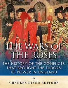 The Wars of the Roses: The History of the Conflicts that Brought the Tudors to Power in England