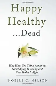 Happy Healthy . . . Dead: Why What You Think You Know About Aging Is Wrong and How To Get It Right 
