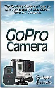 GoPro Camera: The Rookie's Guide on How to Use GoPro Hero 3 and GoPro Hero 3+ Cameras