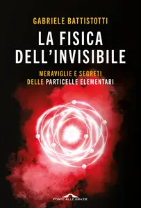 La fisica dell'invisibile. Meraviglie e segreti delle particelle elementari - Gabriele Battistotti