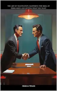 The art of negotiation: Mastering the skill of persuasion and getting what you want