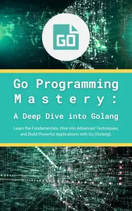 Go Programming Mastery: A Deep Dive into Golang: Learn the Fundamentals, Dive into Advanced Techniques