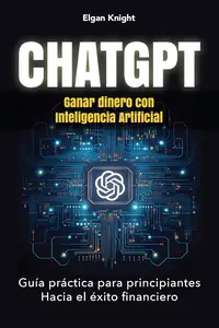 CHATGPT, Ganar dinero con Inteligencia Artificial: Guía práctica para principiantes Hacia el éxito financiero (Spanish Edition)