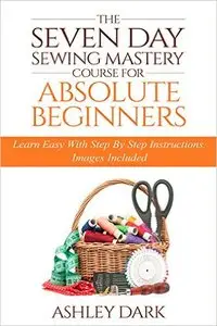Sewing:The Seven Day Sewing Mastery Course For Absolute Beginners: Learn Easy With Step By Step Instructions - Images Included