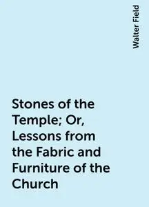 «Stones of the Temple; Or, Lessons from the Fabric and Furniture of the Church» by Walter Field