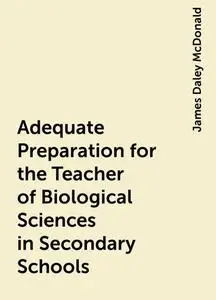 «Adequate Preparation for the Teacher of Biological Sciences in Secondary Schools» by James Daley McDonald