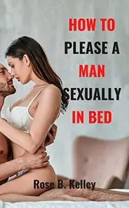 HOW TO PLEASE A MAN SEXUALLY IN BED: Essential Sex Tip To Please Your Man And Drive Him In Crazy In Bed.