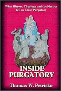 Inside Purgatory: What History Theology and the Mystics Tell Us About Purgatory