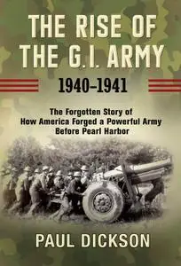 The Rise of the G.I. Army, 1940-1941: The Forgotten Story of How America Forged a Powerful Army Before Pearl Harbor