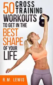 «The Top 50 Cross Training Workouts To Get In The Best Shape Of Your Life» by R.M. Lewis