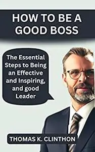 HOW TO BE A GOOD BOSS: The Essential Steps to Being an Effective and Inspiring, and good Leader