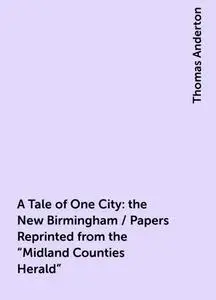 «A Tale of One City: the New Birmingham / Papers Reprinted from the "Midland Counties Herald"» by Thomas Anderton