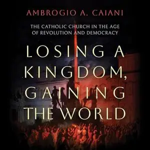 Losing a Kingdom, Gaining the World: The Catholic Church in the Age of Revolution and Democracy [Audiobook]