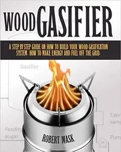Wood Gasifier: A STEP-BY-STEP GUIDE ON HOW TO BUILD YOUR WOOD GASIFICATION SYSTEM. HOW TO MAKE ENERGY AND FUEL OFF THE GRID.