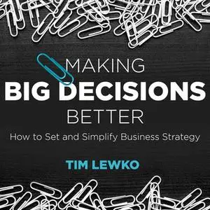 «Making Big Decisions Better: How to Set and Simplify Business Strategy» by Tim Lewko