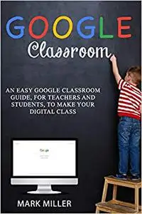 GOOGLE CLASSROOM: An Easy Google Classroom Guide, For Teachers and Students, to Make Your Digital Class