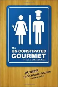 The Un-Constipated Gourmet: Secrets to a Moveable Feast-125 Recipes for the Regularity Challenged