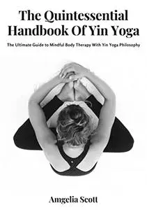 The Quintessential Handbook Of Yin Yoga: The Ultimate Guide to Mindful Body Therapy With Yin Yoga Philosophy