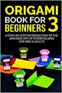 Origami Book For Beginners 3 : A Step-By-Step Introduction To The Japanese Art Of Paper Folding For Kids & Adults