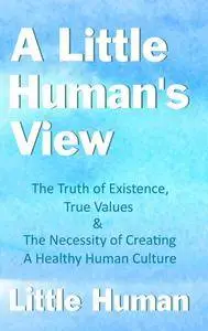 A Little Human's View: The Truth of Existence, True Values and The Necessity of Creating a Healthy Human Culture