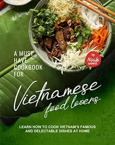 A Must Have Cookbook for Vietnamese Food Lovers: Learn How to Cook Vietnam’s Famous and Delectable Dishes at Home