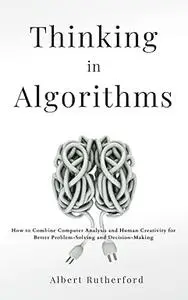 Thinking in Algorithms: How to Combine Computer Analysis and Human Creativity for Better Problem-Solving and Decision-Making