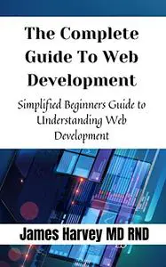 The Complete Guide To Web Development: Simplified Beginners Guide to Understanding Web Development