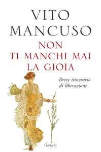 Vito Mancuso - Non ti manchi mai la gioia. Breve itinerario di liberazione