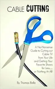Cable Cutting: A No-Nonsense Guide to Cutting out Cable TV from Your Life and Getting Your Favorite Shows for Less…or No