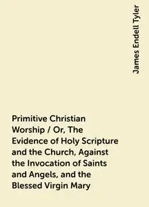 «Primitive Christian Worship / Or, The Evidence of Holy Scripture and the Church, Against the Invocation of Saints and A