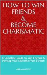 How to Win Friends & Become Charismatic: A Complete Guide to Win Friends & Develop your Charisma From Scratch