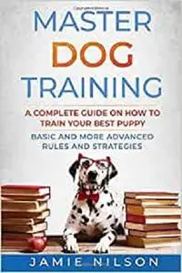 Master Dog Training: A Complete Guide on How to Train your Best Puppy. Basic and More Advanced Rules and Strategies.