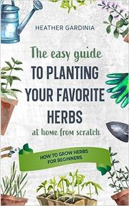 How to Grow Herbs for Beginners: The Easy Guide To Planting Your Favorite Herbs At Home From Scratch