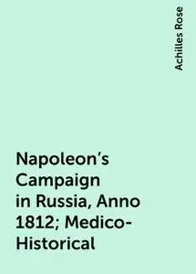 «Napoleon's Campaign in Russia, Anno 1812; Medico-Historical» by Achilles Rose