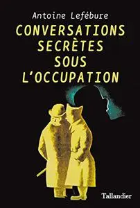 Conversations secrètes pendant l'occupation - Antoine Lefebure