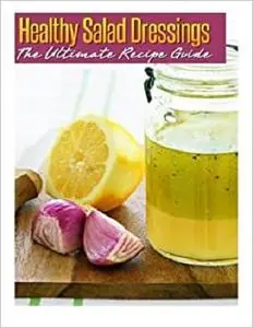 Healthy Salad Dressings: The Ultimate Recipe Guide: Over 30 Natural & Homemade Recipes